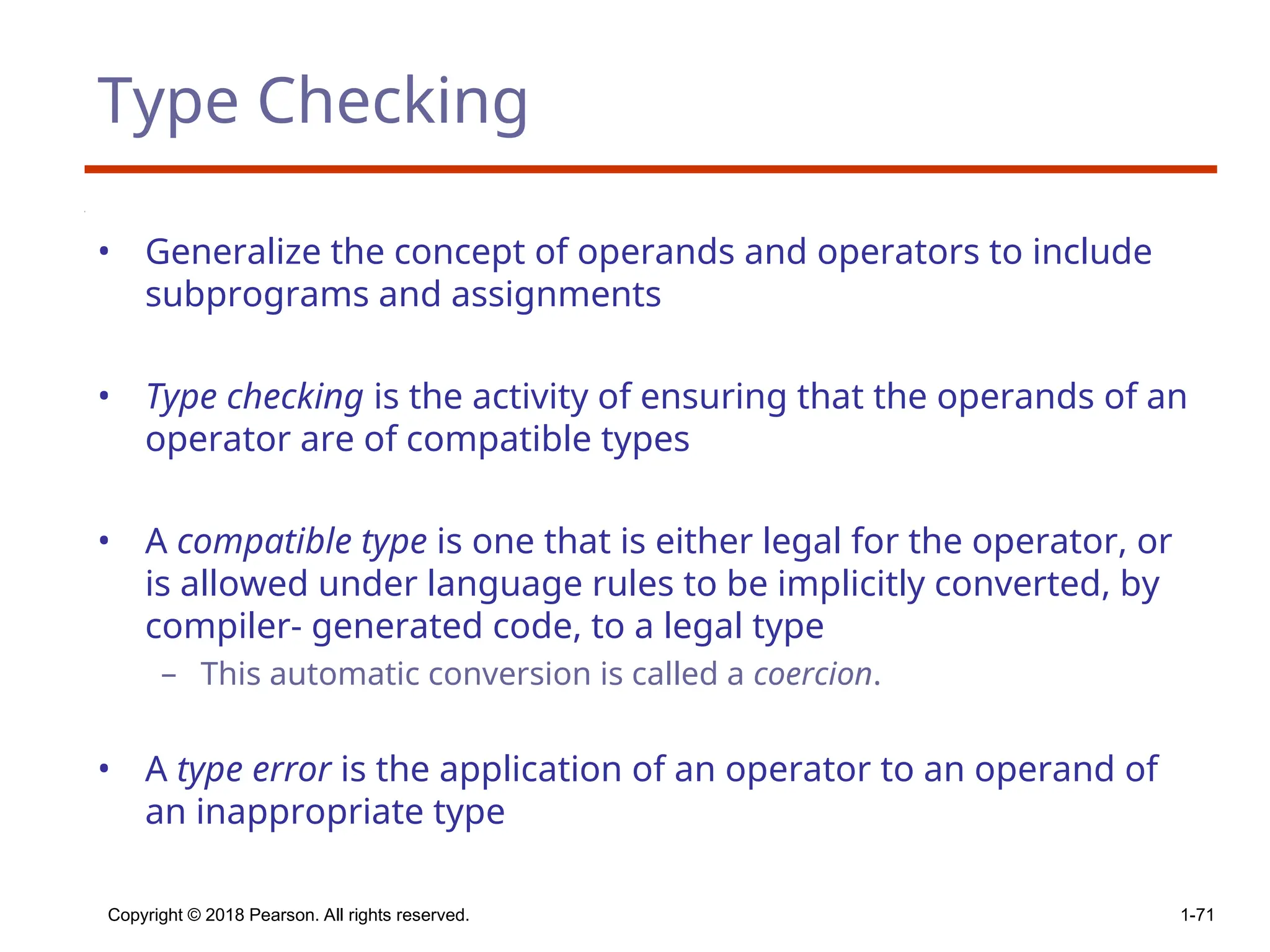 Type Checking
• Generalize the concept of operands and operators to include
subprograms and assignments
• Type checking is the activity of ensuring that the operands of an
operator are of compatible types
• A compatible type is one that is either legal for the operator, or
is allowed under language rules to be implicitly converted, by
compiler- generated code, to a legal type
– This automatic conversion is called a coercion.
• A type error is the application of an operator to an operand of
an inappropriate type
Copyright © 2018 Pearson. All rights reserved. 1-71
 