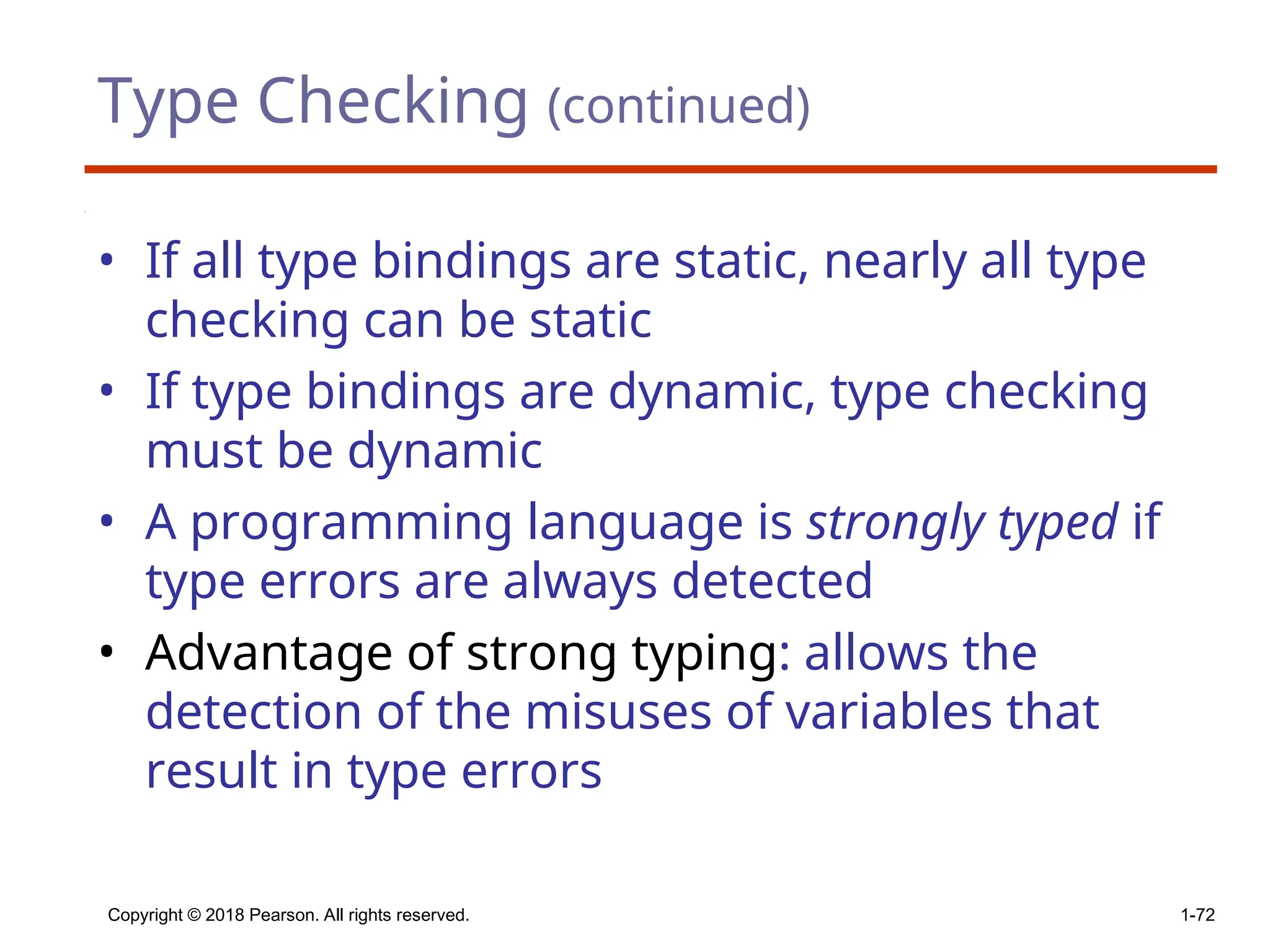 Type Checking (continued)
• If all type bindings are static, nearly all type
checking can be static
• If type bindings are dynamic, type checking
must be dynamic
• A programming language is strongly typed if
type errors are always detected
• Advantage of strong typing: allows the
detection of the misuses of variables that
result in type errors
Copyright © 2018 Pearson. All rights reserved. 1-72
 