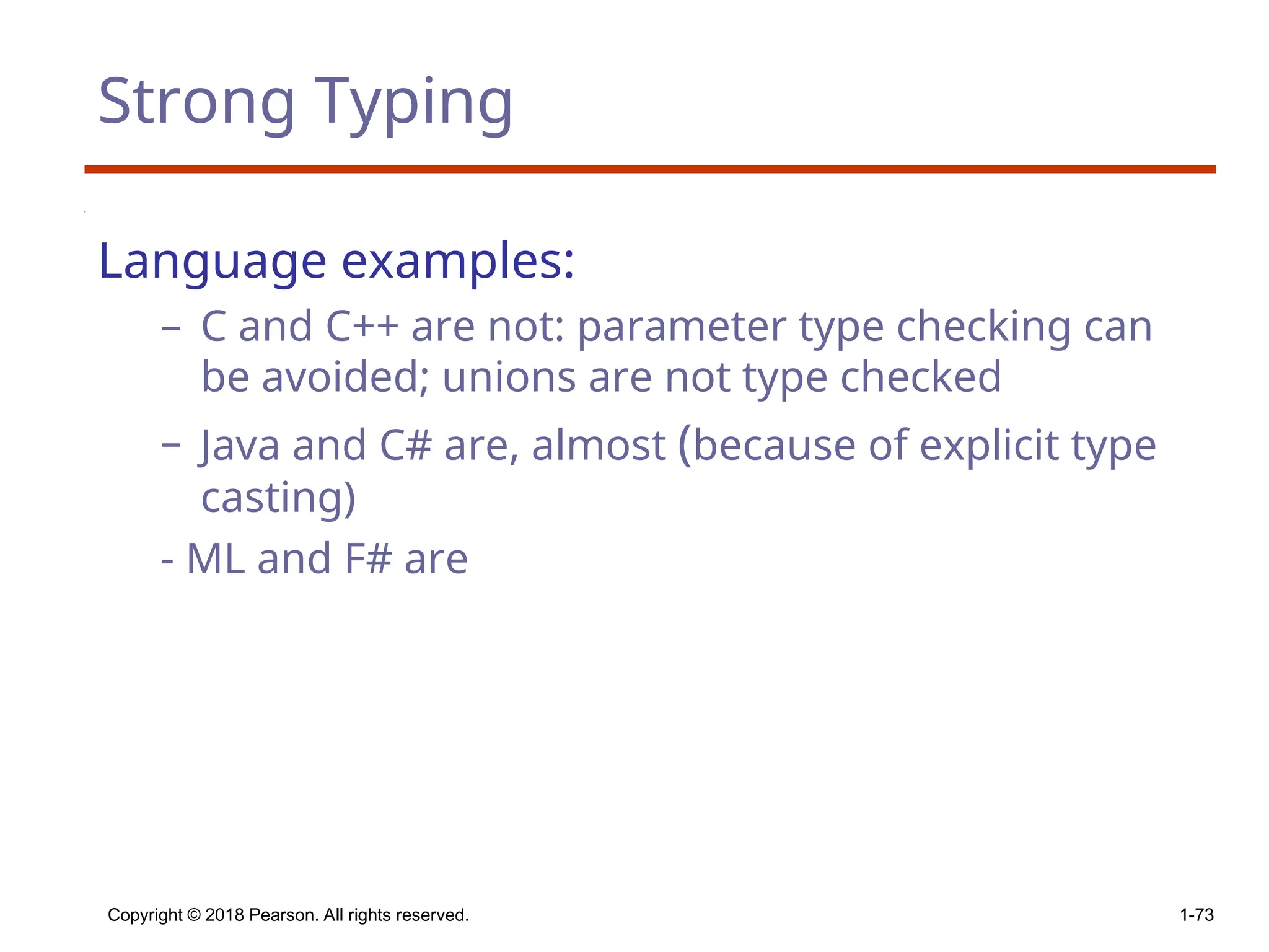 Strong Typing
Language examples:
– C and C++ are not: parameter type checking can
be avoided; unions are not type checked
– Java and C# are, almost (because of explicit type
casting)
- ML and F# are
Copyright © 2018 Pearson. All rights reserved. 1-73
 