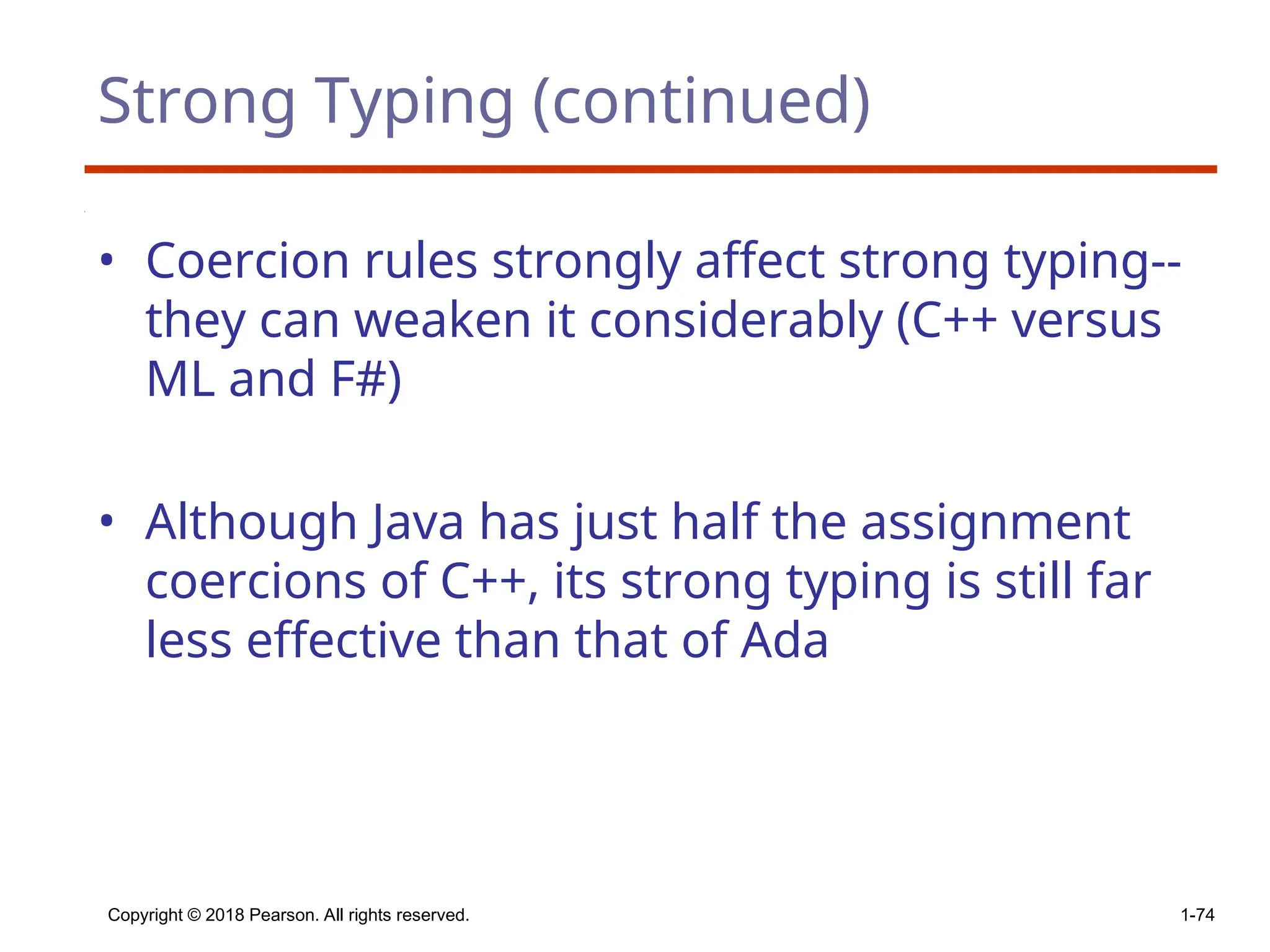 Strong Typing (continued)
• Coercion rules strongly affect strong typing--
they can weaken it considerably (C++ versus
ML and F#)
• Although Java has just half the assignment
coercions of C++, its strong typing is still far
less effective than that of Ada
Copyright © 2018 Pearson. All rights reserved. 1-74
 