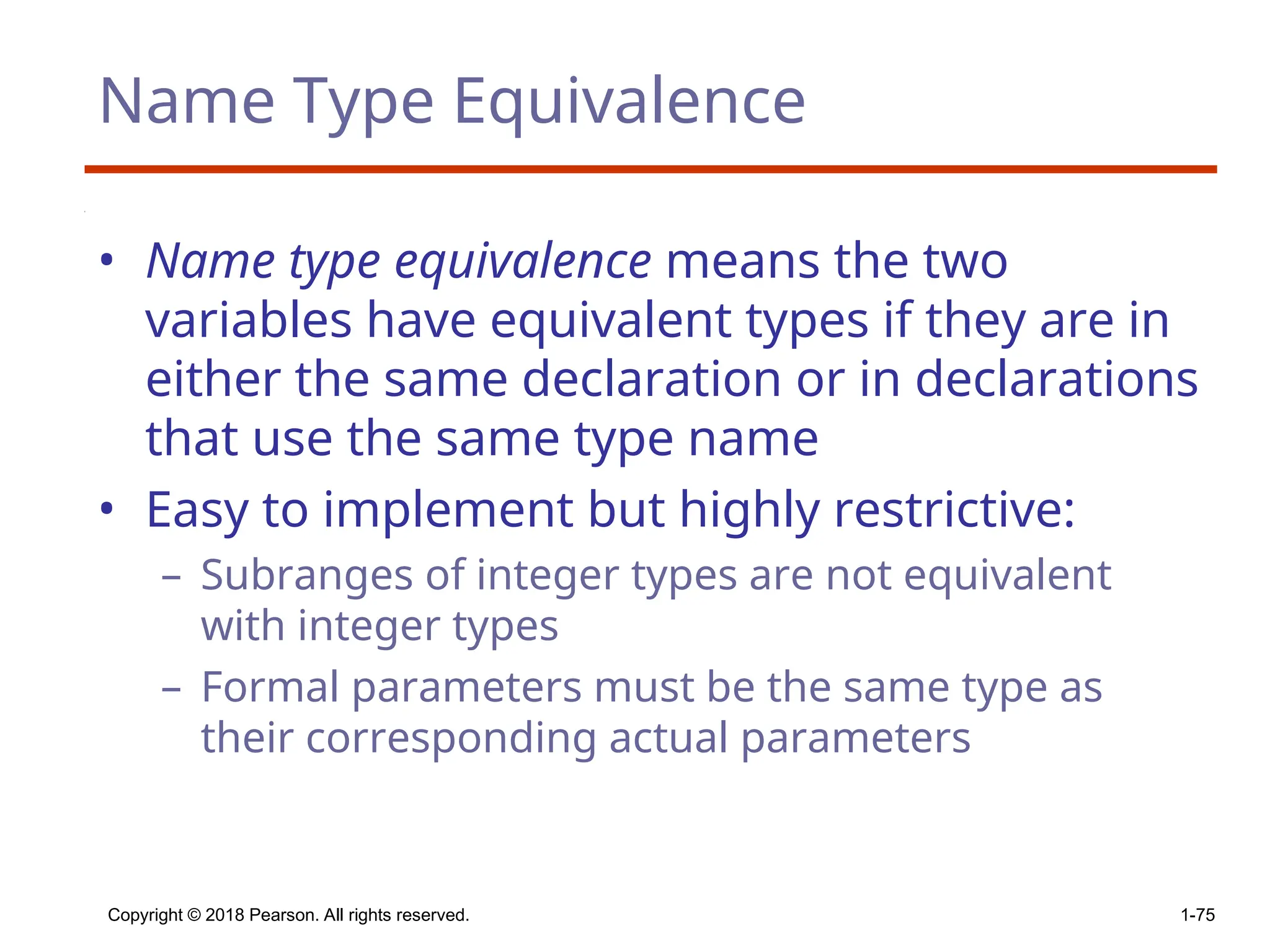 Name Type Equivalence
• Name type equivalence means the two
variables have equivalent types if they are in
either the same declaration or in declarations
that use the same type name
• Easy to implement but highly restrictive:
– Subranges of integer types are not equivalent
with integer types
– Formal parameters must be the same type as
their corresponding actual parameters
Copyright © 2018 Pearson. All rights reserved. 1-75
 