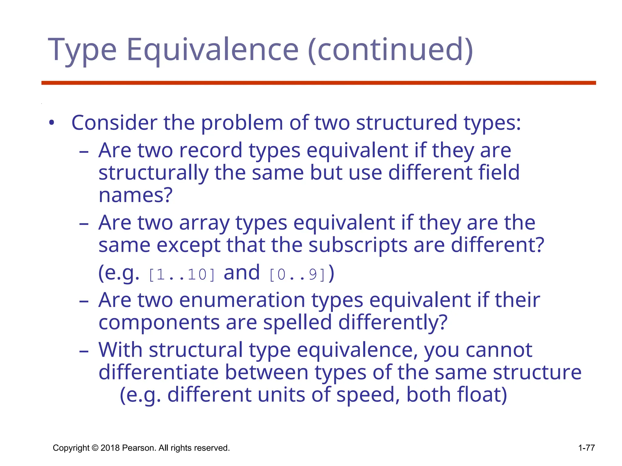 Type Equivalence (continued)
• Consider the problem of two structured types:
– Are two record types equivalent if they are
structurally the same but use different field
names?
– Are two array types equivalent if they are the
same except that the subscripts are different?
(e.g. [1..10] and [0..9])
– Are two enumeration types equivalent if their
components are spelled differently?
– With structural type equivalence, you cannot
differentiate between types of the same structure
(e.g. different units of speed, both float)
Copyright © 2018 Pearson. All rights reserved. 1-77
 