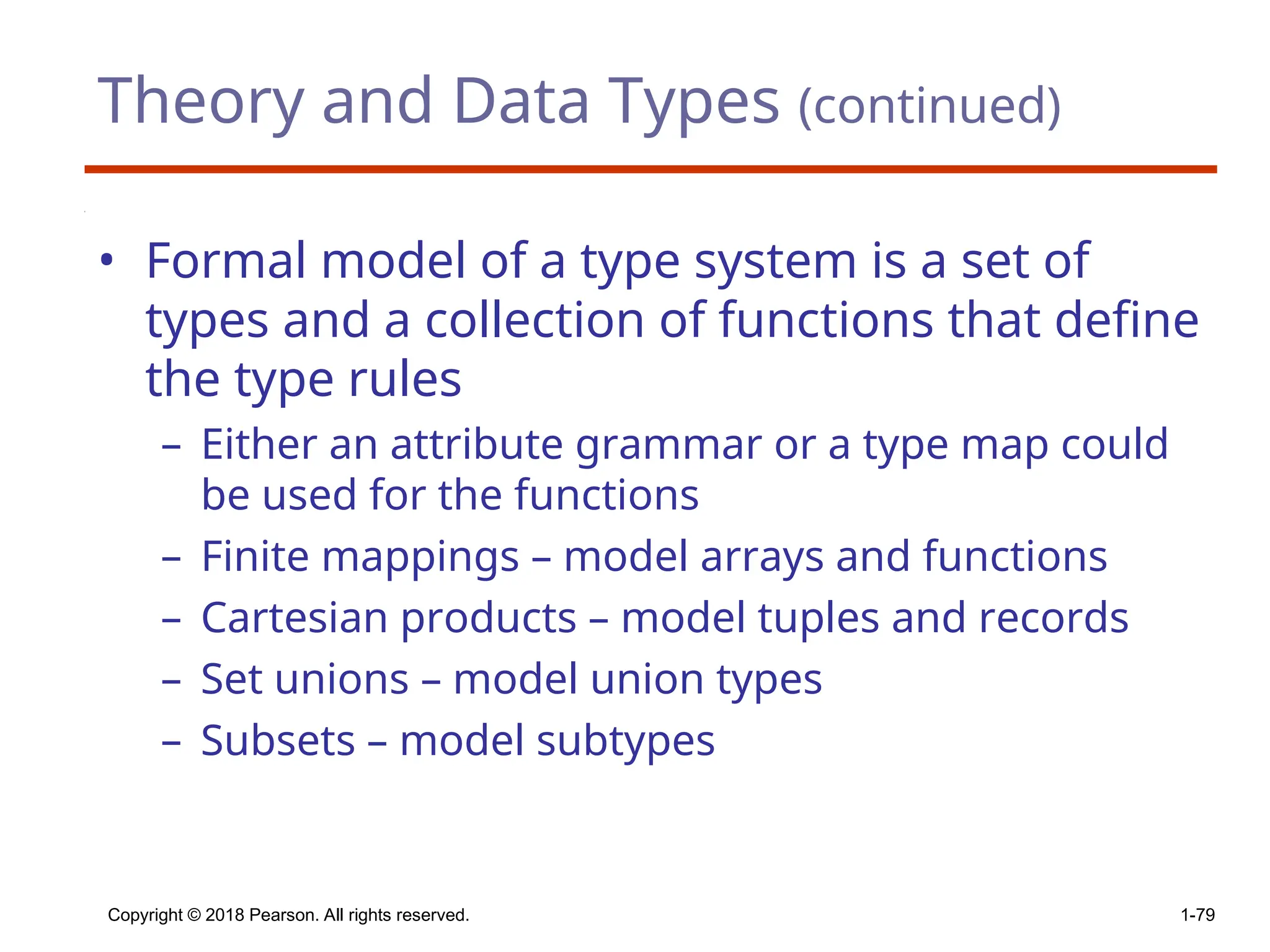 Theory and Data Types (continued)
• Formal model of a type system is a set of
types and a collection of functions that define
the type rules
– Either an attribute grammar or a type map could
be used for the functions
– Finite mappings – model arrays and functions
– Cartesian products – model tuples and records
– Set unions – model union types
– Subsets – model subtypes
Copyright © 2018 Pearson. All rights reserved. 1-79
 