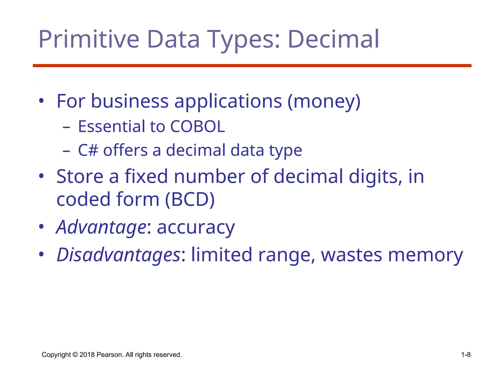 Copyright © 2018 Pearson. All rights reserved. 1-8
Primitive Data Types: Decimal
• For business applications (money)
– Essential to COBOL
– C# offers a decimal data type
• Store a fixed number of decimal digits, in
coded form (BCD)
• Advantage: accuracy
• Disadvantages: limited range, wastes memory
 