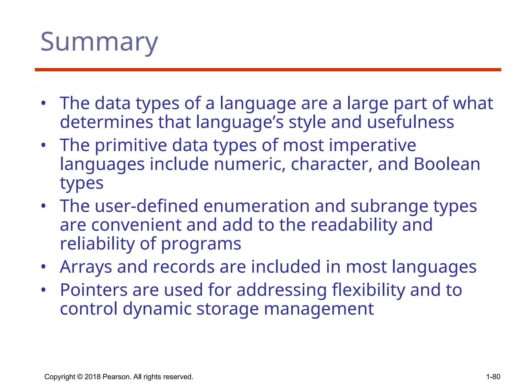 Copyright © 2018 Pearson. All rights reserved. 1-80
Summary
• The data types of a language are a large part of what
determines that language’s style and usefulness
• The primitive data types of most imperative
languages include numeric, character, and Boolean
types
• The user-defined enumeration and subrange types
are convenient and add to the readability and
reliability of programs
• Arrays and records are included in most languages
• Pointers are used for addressing flexibility and to
control dynamic storage management
 