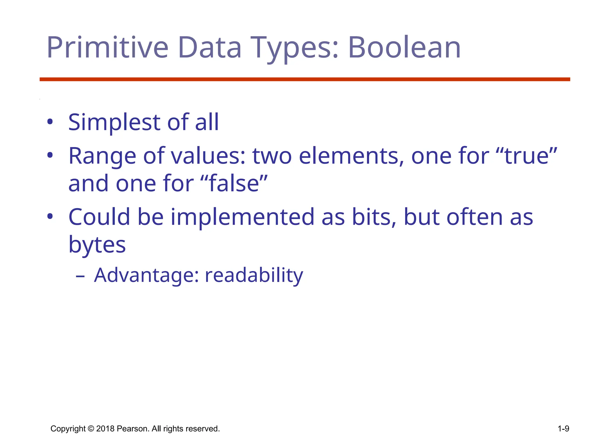 Copyright © 2018 Pearson. All rights reserved. 1-9
Primitive Data Types: Boolean
• Simplest of all
• Range of values: two elements, one for “true”
and one for “false”
• Could be implemented as bits, but often as
bytes
– Advantage: readability
 