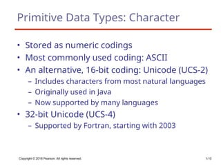 Copyright © 2018 Pearson. All rights reserved. 1-10
Primitive Data Types: Character
• Stored as numeric codings
• Most commonly used coding: ASCII
• An alternative, 16-bit coding: Unicode (UCS-2)
– Includes characters from most natural languages
– Originally used in Java
– Now supported by many languages
• 32-bit Unicode (UCS-4)
– Supported by Fortran, starting with 2003
 