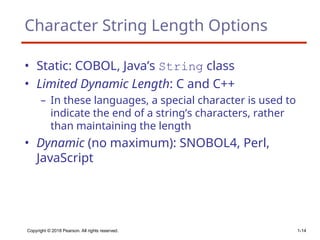 Copyright © 2018 Pearson. All rights reserved. 1-14
Character String Length Options
• Static: COBOL, Java’s String class
• Limited Dynamic Length: C and C++
– In these languages, a special character is used to
indicate the end of a string’s characters, rather
than maintaining the length
• Dynamic (no maximum): SNOBOL4, Perl,
JavaScript
 