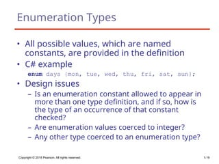 Copyright © 2018 Pearson. All rights reserved. 1-19
Enumeration Types
• All possible values, which are named
constants, are provided in the definition
• C# example
enum days {mon, tue, wed, thu, fri, sat, sun};
• Design issues
– Is an enumeration constant allowed to appear in
more than one type definition, and if so, how is
the type of an occurrence of that constant
checked?
– Are enumeration values coerced to integer?
– Any other type coerced to an enumeration type?
 