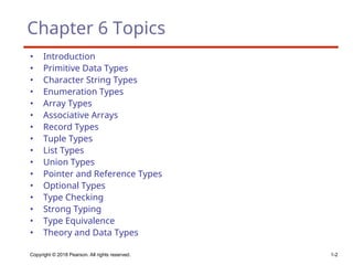 Copyright © 2018 Pearson. All rights reserved. 1-2
Chapter 6 Topics
• Introduction
• Primitive Data Types
• Character String Types
• Enumeration Types
• Array Types
• Associative Arrays
• Record Types
• Tuple Types
• List Types
• Union Types
• Pointer and Reference Types
• Optional Types
• Type Checking
• Strong Typing
• Type Equivalence
• Theory and Data Types
 