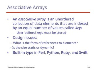 Copyright © 2018 Pearson. All rights reserved. 1-40
Associative Arrays
• An associative array is an unordered
collection of data elements that are indexed
by an equal number of values called keys
– User-defined keys must be stored
• Design issues:
- What is the form of references to elements?
- Is the size static or dynamic?
• Built-in type in Perl, Python, Ruby, and Swift
 