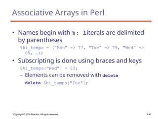 Copyright © 2018 Pearson. All rights reserved. 1-41
Associative Arrays in Perl
• Names begin with %; literals are delimited
by parentheses
%hi_temps = ("Mon" => 77, "Tue" => 79, "Wed" =>
65, …);
• Subscripting is done using braces and keys
$hi_temps{"Wed"} = 83;
– Elements can be removed with delete
delete $hi_temps{"Tue"};
 