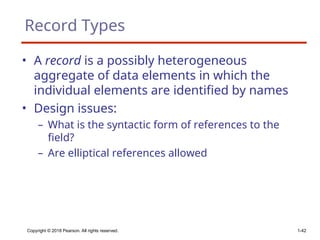 Copyright © 2018 Pearson. All rights reserved. 1-42
Record Types
• A record is a possibly heterogeneous
aggregate of data elements in which the
individual elements are identified by names
• Design issues:
– What is the syntactic form of references to the
field?
– Are elliptical references allowed
 