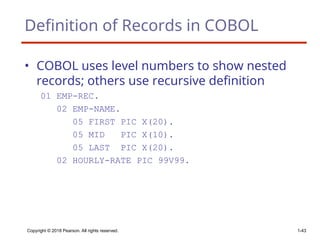 Copyright © 2018 Pearson. All rights reserved. 1-43
Definition of Records in COBOL
• COBOL uses level numbers to show nested
records; others use recursive definition
01 EMP-REC.
02 EMP-NAME.
05 FIRST PIC X(20).
05 MID PIC X(10).
05 LAST PIC X(20).
02 HOURLY-RATE PIC 99V99.
 