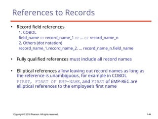 Copyright © 2018 Pearson. All rights reserved. 1-44
References to Records
• Record field references
1. COBOL
field_name OF record_name_1 OF ... OF record_name_n
2. Others (dot notation)
record_name_1.record_name_2. ... record_name_n.field_name
• Fully qualified references must include all record names
• Elliptical references allow leaving out record names as long as
the reference is unambiguous, for example in COBOL
FIRST, FIRST OF EMP-NAME, and FIRST of EMP-REC are
elliptical references to the employee’s first name
 
