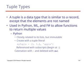 Tuple Types
• A tuple is a data type that is similar to a record,
except that the elements are not named
• Used in Python, ML, and F# to allow functions
to return multiple values
– Python
• Closely related to its lists, but immutable
• Create with a tuple literal
myTuple = (3, 5.8, ′apple′)
Referenced with subscripts (begin at 1)
Catenation with + and deleted with del
Copyright © 2018 Pearson. All rights reserved. 1-47
 