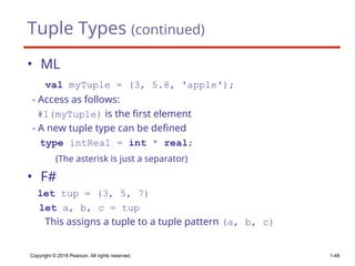 Tuple Types (continued)
• ML
val myTuple = (3, 5.8, ′apple′);
- Access as follows:
#1(myTuple) is the first element
- A new tuple type can be defined
type intReal = int * real;
(The asterisk is just a separator)
• F#
let tup = (3, 5, 7)
let a, b, c = tup
This assigns a tuple to a tuple pattern (a, b, c)
Copyright © 2018 Pearson. All rights reserved. 1-48
 