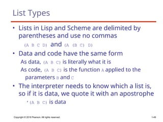List Types
• Lists in Lisp and Scheme are delimited by
parentheses and use no commas
(A B C D) and (A (B C) D)
• Data and code have the same form
As data, (A B C) is literally what it is
As code, (A B C) is the function A applied to the
parameters B and C
• The interpreter needs to know which a list is,
so if it is data, we quote it with an apostrophe
′(A B C) is data
Copyright © 2018 Pearson. All rights reserved. 1-49
 