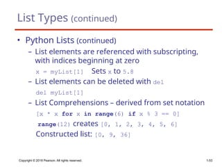 List Types (continued)
• Python Lists (continued)
– List elements are referenced with subscripting,
with indices beginning at zero
x = myList[1] Sets x to 5.8
– List elements can be deleted with del
del myList[1]
– List Comprehensions – derived from set notation
[x * x for x in range(6) if x % 3 == 0]
range(12) creates [0, 1, 2, 3, 4, 5, 6]
Constructed list: [0, 9, 36]
Copyright © 2018 Pearson. All rights reserved. 1-53
 