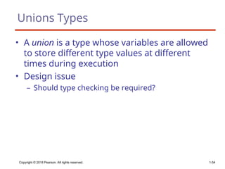 Copyright © 2018 Pearson. All rights reserved. 1-54
Unions Types
• A union is a type whose variables are allowed
to store different type values at different
times during execution
• Design issue
– Should type checking be required?
 