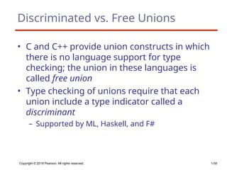 Copyright © 2018 Pearson. All rights reserved. 1-55
Discriminated vs. Free Unions
• C and C++ provide union constructs in which
there is no language support for type
checking; the union in these languages is
called free union
• Type checking of unions require that each
union include a type indicator called a
discriminant
– Supported by ML, Haskell, and F#
 