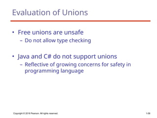 Copyright © 2018 Pearson. All rights reserved. 1-58
Evaluation of Unions
• Free unions are unsafe
– Do not allow type checking
• Java and C# do not support unions
– Reflective of growing concerns for safety in
programming language
 