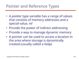 Copyright © 2018 Pearson. All rights reserved. 1-59
Pointer and Reference Types
• A pointer type variable has a range of values
that consists of memory addresses and a
special value, nil
• Provide the power of indirect addressing
• Provide a way to manage dynamic memory
• A pointer can be used to access a location in
the area where storage is dynamically
created (usually called a heap)
 