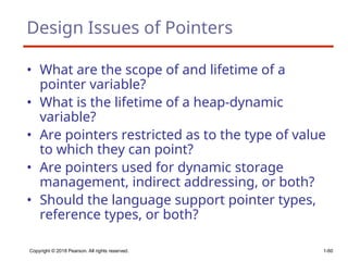 Copyright © 2018 Pearson. All rights reserved. 1-60
Design Issues of Pointers
• What are the scope of and lifetime of a
pointer variable?
• What is the lifetime of a heap-dynamic
variable?
• Are pointers restricted as to the type of value
to which they can point?
• Are pointers used for dynamic storage
management, indirect addressing, or both?
• Should the language support pointer types,
reference types, or both?
 