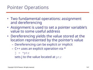 Copyright © 2018 Pearson. All rights reserved. 1-61
Pointer Operations
• Two fundamental operations: assignment
and dereferencing
• Assignment is used to set a pointer variable’s
value to some useful address
• Dereferencing yields the value stored at the
location represented by the pointer’s value
– Dereferencing can be explicit or implicit
– C++ uses an explicit operation via *
j = *ptr
sets j to the value located at ptr
 