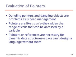 Copyright © 2018 Pearson. All rights reserved. 1-67
Evaluation of Pointers
• Dangling pointers and dangling objects are
problems as is heap management
• Pointers are like goto's--they widen the
range of cells that can be accessed by a
variable
• Pointers or references are necessary for
dynamic data structures--so we can't design a
language without them
 