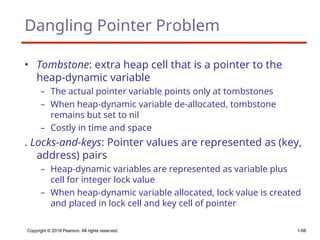Copyright © 2018 Pearson. All rights reserved. 1-68
Dangling Pointer Problem
• Tombstone: extra heap cell that is a pointer to the
heap-dynamic variable
– The actual pointer variable points only at tombstones
– When heap-dynamic variable de-allocated, tombstone
remains but set to nil
– Costly in time and space
. Locks-and-keys: Pointer values are represented as (key,
address) pairs
– Heap-dynamic variables are represented as variable plus
cell for integer lock value
– When heap-dynamic variable allocated, lock value is created
and placed in lock cell and key cell of pointer
 