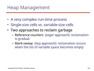 Copyright © 2018 Pearson. All rights reserved. 1-69
Heap Management
• A very complex run-time process
• Single-size cells vs. variable-size cells
• Two approaches to reclaim garbage
– Reference counters (eager approach): reclamation
is gradual
– Mark-sweep (lazy approach): reclamation occurs
when the list of variable space becomes empty
 