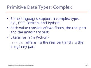 Copyright © 2018 Pearson. All rights reserved. 1-7
Primitive Data Types: Complex
• Some languages support a complex type,
e.g., C99, Fortran, and Python
• Each value consists of two floats, the real part
and the imaginary part
• Literal form (in Python):
(7 + 3j), where 7 is the real part and 3 is the
imaginary part
 