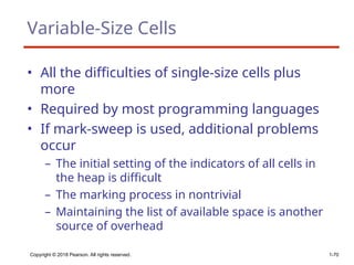 Copyright © 2018 Pearson. All rights reserved. 1-70
Variable-Size Cells
• All the difficulties of single-size cells plus
more
• Required by most programming languages
• If mark-sweep is used, additional problems
occur
– The initial setting of the indicators of all cells in
the heap is difficult
– The marking process in nontrivial
– Maintaining the list of available space is another
source of overhead
 