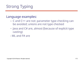 Strong Typing
Language examples:
– C and C++ are not: parameter type checking can
be avoided; unions are not type checked
– Java and C# are, almost (because of explicit type
casting)
- ML and F# are
Copyright © 2018 Pearson. All rights reserved. 1-73
 