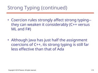 Strong Typing (continued)
• Coercion rules strongly affect strong typing--
they can weaken it considerably (C++ versus
ML and F#)
• Although Java has just half the assignment
coercions of C++, its strong typing is still far
less effective than that of Ada
Copyright © 2018 Pearson. All rights reserved. 1-74
 