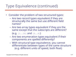 Type Equivalence (continued)
• Consider the problem of two structured types:
– Are two record types equivalent if they are
structurally the same but use different field
names?
– Are two array types equivalent if they are the
same except that the subscripts are different?
(e.g. [1..10] and [0..9])
– Are two enumeration types equivalent if their
components are spelled differently?
– With structural type equivalence, you cannot
differentiate between types of the same structure
(e.g. different units of speed, both float)
Copyright © 2018 Pearson. All rights reserved. 1-77
 