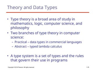 Theory and Data Types
• Type theory is a broad area of study in
mathematics, logic, computer science, and
philosophy
• Two branches of type theory in computer
science:
– Practical – data types in commercial languages
– Abstract – typed lambda calculus
• A type system is a set of types and the rules
that govern their use in programs
Copyright © 2018 Pearson. All rights reserved. 1-78
 