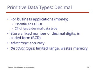 Copyright © 2018 Pearson. All rights reserved. 1-8
Primitive Data Types: Decimal
• For business applications (money)
– Essential to COBOL
– C# offers a decimal data type
• Store a fixed number of decimal digits, in
coded form (BCD)
• Advantage: accuracy
• Disadvantages: limited range, wastes memory
 