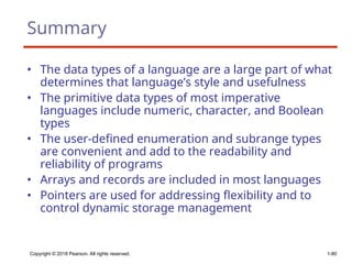 Copyright © 2018 Pearson. All rights reserved. 1-80
Summary
• The data types of a language are a large part of what
determines that language’s style and usefulness
• The primitive data types of most imperative
languages include numeric, character, and Boolean
types
• The user-defined enumeration and subrange types
are convenient and add to the readability and
reliability of programs
• Arrays and records are included in most languages
• Pointers are used for addressing flexibility and to
control dynamic storage management
 