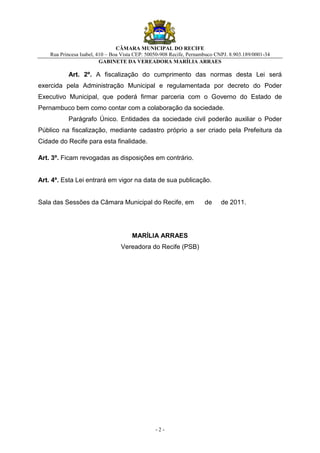 CÂMARA MUNICIPAL DO RECIFE
    Rua Princesa Isabel, 410 – Boa Vista CEP: 50050-908 Recife, Pernambuco CNPJ. 8.903.189/0001-34
                          GABINETE DA VEREADORA MARÍLIA ARRAES

           Art. 2º. A fiscalização do cumprimento das normas desta Lei será
exercida pela Administração Municipal e regulamentada por decreto do Poder
Executivo Municipal, que poderá firmar parceria com o Governo do Estado de
Pernambuco bem como contar com a colaboração da sociedade.
           Parágrafo Único. Entidades da sociedade civil poderão auxiliar o Poder
Público na fiscalização, mediante cadastro próprio a ser criado pela Prefeitura da
Cidade do Recife para esta finalidade.

Art. 3º. Ficam revogadas as disposições em contrário.


Art. 4º. Esta Lei entrará em vigor na data de sua publicação.


Sala das Sessões da Câmara Municipal do Recife, em                    de     de 2011.




                                       MARÍLIA ARRAES
                                  Vereadora do Recife (PSB)




                                                 -2-
 