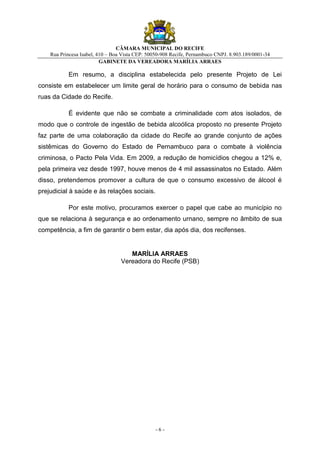 CÂMARA MUNICIPAL DO RECIFE
    Rua Princesa Isabel, 410 – Boa Vista CEP: 50050-908 Recife, Pernambuco CNPJ. 8.903.189/0001-34
                          GABINETE DA VEREADORA MARÍLIA ARRAES

           Em resumo, a disciplina estabelecida pelo presente Projeto de Lei
consiste em estabelecer um limite geral de horário para o consumo de bebida nas
ruas da Cidade do Recife.

           É evidente que não se combate a criminalidade com atos isolados, de
modo que o controle de ingestão de bebida alcoólica proposto no presente Projeto
faz parte de uma colaboração da cidade do Recife ao grande conjunto de ações
sistêmicas do Governo do Estado de Pernambuco para o combate à violência
criminosa, o Pacto Pela Vida. Em 2009, a redução de homicídios chegou a 12% e,
pela primeira vez desde 1997, houve menos de 4 mil assassinatos no Estado. Além
disso, pretendemos promover a cultura de que o consumo excessivo de álcool é
prejudicial à saúde e às relações sociais.

           Por este motivo, procuramos exercer o papel que cabe ao município no
que se relaciona à segurança e ao ordenamento urnano, sempre no âmbito de sua
competência, a fim de garantir o bem estar, dia após dia, dos recifenses.


                                     MARÍLIA ARRAES
                                  Vereadora do Recife (PSB)




                                                 -6-
 