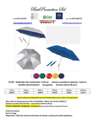 UUUUxxxxááááààààccccÜÜÜÜÉÉÉÉÅÅÅÅÉÉÉÉàààà||||ÉÉÉÉÇÇÇÇ ffffÜÜÜÜÄÄÄÄ
(+39) 059 8676254 fax (+39) 059 5960710
www.bestpromotion.it info@bestpromotion.it
PL135 Ombrello mini automatico O 92 cm manico e puntale in plastica - fusto in
metallo ultraresistente con guaina (misura chiuso 38 cm.)
50 pz. 100 pz. 200 pz. 400 pz. 800 pz. 1600 pz.
8,00 €. 7,00 €. 6,00 €. 5,50 €. 5,00 €. 4,50 €.
I prezzi cadauno comprendono una personalizzazione ad un colore in una posizione.
Altro colore di stampa (previo verifica di fattibilità) + 0,80 € cad. (minimo 100,00 €.)
Stampa in quadricromia transfer : a preventivo (minimo 192 pz)
Prezzi trasporto compreso da 96 pezzi (per quantità inferiori trasporto 20 euro)
Prezzi iva esclusa
Resa in 15 gg.
Pagamento : 50% alla conferma del layout di stampa e saldo prima della spedizione.