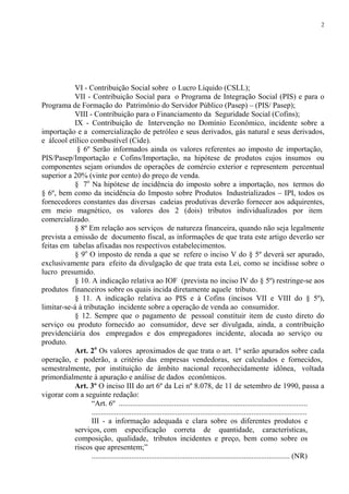 2




           VI - Contribuição Social sobre o Lucro Líquido (CSLL);
           VII - Contribuição Social para o Programa de Integração Social (PIS) e para o
Programa de Formação do Patrimônio do Servidor Público (Pasep) – (PIS/ Pasep);
           VIII - Contribuição para o Financiamento da Seguridade Social (Cofins);
           IX - Contribuição de Intervenção no Domínio Econômico, incidente sobre a
importação e a comercialização de petróleo e seus derivados, gás natural e seus derivados,
e álcool etílico combustível (Cide).
            § 6º Serão informados ainda os valores referentes ao imposto de importação,
PIS/Pasep/Importação e Cofins/Importação, na hipótese de produtos cujos insumos ou
componentes sejam oriundos de operações de comércio exterior e representem percentual
superior a 20% (vinte por cento) do preço de venda.
           § 7o Na hipótese de incidência do imposto sobre a importação, nos termos do
§ 6º, bem como da incidência do Imposto sobre Produtos Industrializados – IPI, todos os
fornecedores constantes das diversas cadeias produtivas deverão fornecer aos adquirentes,
em meio magnético, os valores dos 2 (dois) tributos individualizados por item
comercializado.
           § 8º Em relação aos serviços de natureza financeira, quando não seja legalmente
prevista a emissão de documento fiscal, as informações de que trata este artigo deverão ser
feitas em tabelas afixadas nos respectivos estabelecimentos.
           § 9o O imposto de renda a que se refere o inciso V do § 5º deverá ser apurado,
exclusivamente para efeito da divulgação de que trata esta Lei, como se incidisse sobre o
lucro presumido.
           § 10. A indicação relativa ao IOF (prevista no inciso IV do § 5º) restringe-se aos
produtos financeiros sobre os quais incida diretamente aquele tributo.
           § 11. A indicação relativa ao PIS e à Cofins (incisos VII e VIII do § 5º),
limitar-se-á à tributação incidente sobre a operação de venda ao consumidor.
           § 12. Sempre que o pagamento de pessoal constituir item de custo direto do
serviço ou produto fornecido ao consumidor, deve ser divulgada, ainda, a contribuição
previdenciária dos empregados e dos empregadores incidente, alocada ao serviço ou
produto.
           Art. 2o Os valores aproximados de que trata o art. 1º serão apurados sobre cada
operação, e poderão, a critério das empresas vendedoras, ser calculados e fornecidos,
semestralmente, por instituição de âmbito nacional reconhecidamente idônea, voltada
primordialmente à apuração e análise de dados econômicos.
           Art. 3º O inciso III do art 6º da Lei nº 8.078, de 11 de setembro de 1990, passa a
vigorar com a seguinte redação:
                  “Art. 6º ...................................................................................................
                  .................................................................................................................
                  III - a informação adequada e clara sobre os diferentes produtos e
           serviços, com especificação correta de quantidade, características,
           composição, qualidade, tributos incidentes e preço, bem como sobre os
           riscos que apresentem;”
                  ........................................................................................................ (NR)
 