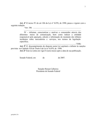 3




           Art. 4º O inciso IV do art 106 da Lei nº 8.078, de 1990, passa a vigorar com a
seguinte redação:
                 “Art. 106. ...............................................................................................
                 .................................................................................................................
                 IV - informar, conscientizar e motivar o consumidor através dos
           diferentes meios de comunicação, bem como indicar a entidade
           responsável pela apuração, cálculo e informação do montante dos tributos
           incidentes sobre mercadorias e serviços, nos termos da legislação
           específica;
                 .......................................................................................................”(NR)
           Art. 5º O descumprimento do disposto nesta Lei sujeitará o infrator às sanções
previstas no Capítulo VII do Título I da Lei nº 8.078, de 1990.
           Art. 6º Esta Lei entra em vigor 6 (seis) meses após a data de sua publicação.


                 Senado Federal, em                    de                         de 2007.




                                              Senador Renan Calheiros
                                            Presidente do Senado Federal




gab/pls06-174t
 