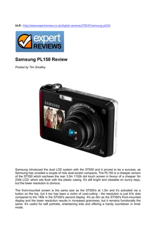 ULR : http://www.expertreviews.co.uk/digital-cameras/278197/samsung-pl150




Samsung PL150 Review
Posted by Tim Smalley




Samsung introduced the dual LCD system with the ST550 and it proved to be a success, as
Samsung has unveiled a couple of new dual-screen compacts. The PL150 is a cheaper version
of the ST550 which eschews the rear 3.5in 1152k dot touch screen in favour of a cheaper 3in
230k LCD, which sits flush with the plastic casing. It's still bright and viewable on sunny days,
but the lower resolution is obvious.

The front-mounted screen is the same size as the ST550's at 1.5in and it's activated via a
button on the top, but it too has been a victim of cost-cutting - the resolution is just 61k dots
compared to the 185k in the ST550's second display. It's as dim as the ST550's front-mounted
display and the lower resolution results in increased graininess, but it remains functionally the
same. It's useful for self portraits, entertaining kids and offering a handy countdown in timer
mode.
 