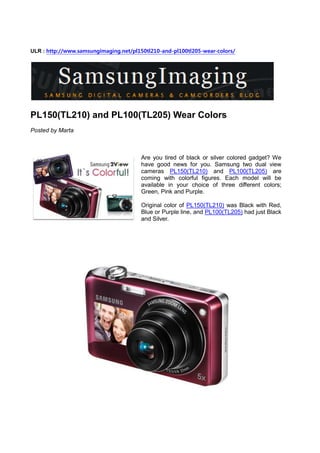 ULR : http://www.samsungimaging.net/pl150tl210-and-pl100tl205-wear-colors/




PL150(TL210) and PL100(TL205) Wear Colors
Posted by Marta



                                        Are you tired of black or silver colored gadget? We
                                        have good news for you. Samsung two dual view
                                        cameras PL150(TL210) and PL100(TL205) are
                                        coming with colorful figures. Each model will be
                                        available in your choice of three different colors;
                                        Green, Pink and Purple.

                                        Original color of PL150(TL210) was Black with Red,
                                        Blue or Purple line, and PL100(TL205) had just Black
                                        and Silver.
 