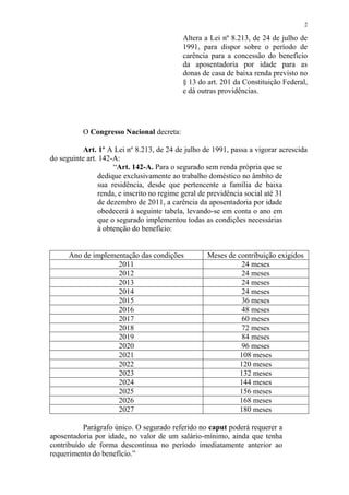 2

                                           Altera a Lei nº 8.213, de 24 de julho de
                                           1991, para dispor sobre o período de
                                           carência para a concessão do benefício
                                           da aposentadoria por idade para as
                                           donas de casa de baixa renda previsto no
                                           § 13 do art. 201 da Constituição Federal,
                                           e dá outras providências.




          O Congresso Nacional decreta:

           Art. 1º A Lei nº 8.213, de 24 de julho de 1991, passa a vigorar acrescida
do seguinte art. 142-A:
                     “Art. 142-A. Para o segurado sem renda própria que se
                dedique exclusivamente ao trabalho doméstico no âmbito de
                sua residência, desde que pertencente a família de baixa
                renda, e inscrito no regime geral de previdência social até 31
                de dezembro de 2011, a carência da aposentadoria por idade
                obedecerá à seguinte tabela, levando-se em conta o ano em
                que o segurado implementou todas as condições necessárias
                à obtenção do benefício:


      Ano de implementação das condições           Meses de contribuição exigidos
                    2011                                      24 meses
                    2012                                      24 meses
                    2013                                      24 meses
                    2014                                      24 meses
                    2015                                      36 meses
                    2016                                      48 meses
                    2017                                      60 meses
                    2018                                      72 meses
                    2019                                      84 meses
                    2020                                      96 meses
                    2021                                     108 meses
                    2022                                     120 meses
                    2023                                     132 meses
                    2024                                     144 meses
                    2025                                     156 meses
                    2026                                     168 meses
                    2027                                     180 meses

           Parágrafo único. O segurado referido no caput poderá requerer a
aposentadoria por idade, no valor de um salário-mínimo, ainda que tenha
contribuído de forma descontínua no período imediatamente anterior ao
requerimento do benefício.”
 
