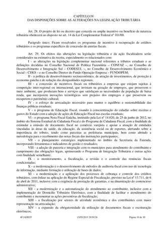 CAPÍTULO IV
DAS DISPOSIÇÕES SOBRE AS ALTERAÇÕES NA LEGISLAÇÃO TRIBUTÁRIA
Art. 28. O projeto de lei ou decreto que conceda ou amplie incentivo ou benefício de natureza
tributária obedecerá ao disposto no art. 14 da Lei Complementar Federal nº 101/00.
Parágrafo único. Ficam ressalvados os programas de incentivo à recuperação de créditos
tributários e os programas específicos de concessão de anistias fiscais.
Art. 29. Os efeitos das alterações na legislação tributária e da ação fiscalizadora serão
considerados na estimativa da receita, especialmente os relacionados com:
I - as alterações na legislação complementar nacional referentes a tributos estaduais e as
definições decididas no Conselho Nacional de Política Fazendária – CONFAZ –, no Conselho de
Desenvolvimento e Integração Sul – CODESUL –, no Conselho de Desenvolvimento Econômico e
Social – CDES – e no Conselho Diretor do Fundo Operação Empresa – FUNDOPEM;
II - a política de desenvolvimento socioeconômico, de atração de investimentos, de proteção à
economia gaúcha e de redução das desigualdades regionais;
III - a concessão de incentivos fiscais ou tributários a empresas que estejam sujeitas à
competição inter-regional ou internacional, que invistam na geração de empregos, que preservem o
meio ambiente, que produzam bens e serviços que satisfaçam as necessidades da população de baixa
renda, que incorporem inovações tecnológicas sem prejuízo dos empregos e que preservem ou
recuperem o patrimônio cultural;
IV - o esforço de arrecadação necessário para manter o equilíbrio e sustentabilidade das
finanças públicas estaduais;
V - o programa de Educação Fiscal, visando à conscientização do cidadão sobre receitas e
gastos do Estado com a adoção de ações de Educação Fiscal nas escolas estaduais;
VI - o programa Nota Fiscal Gaúcha, instituído pela Lei nº 14.020, de 25 de junho de 2012, no
âmbito do Sistema Estadual de Cidadania Fiscal e do Programa de Cidadania Fiscal, com a finalidade de
estimular a emissão de documento fiscal no comércio varejista e apoiar a atuação de entidades
vinculadas às áreas da saúde, da educação, da assistência social ou de esportes, alertando sobre a
importância do tributo, tendo como parceiras as prefeituras municipais, bem como abrindo a
metodologia para o recebimento das notas fiscais das instituições participantes;
VII - o planejamento estratégico implementado no âmbito da Secretaria da Fazenda,
incorporando ferramentas e indicadores de gestão e resultados;
VIII - a adoção de parceria e integração com os municípios para atendimento do contribuinte e
cumprimento das obrigações legais, aprimorando o Programa de Integração Tributária e outras ações
com finalidade semelhante;
IX - o monitoramento, a fiscalização, a revisão e o controle das renúncias fiscais
condicionadas;
X - a modernização e o desenvolvimento de métodos de auditoria fiscal com uso de tecnologia
de informação, mediante formação e utilização de bases de dados;
XI - a modernização e a agilização dos processos de cobrança e controle dos créditos
tributários, com ênfase na aplicação do Regime Especial de Fiscalização, previsto na Lei nº 13.711, de 6
de abril de 2011, inclusive com a exigência de prestação de garantias, e na dinamização do contencioso
administrativo;
XII - a modernização e a automatização do atendimento ao contribuinte, inclusive com a
implementação do Domicilio Tributário Eletrônico, com a finalidade de facilitar o atendimento do
contribuinte e incrementar as ações preventivas de fiscalização;
XIII - a fiscalização por setores de atividade econômica e dos contribuintes com maior
representação na arrecadação;
XIV - a expansão da obrigatoriedade da utilização de documentos fiscais e escrituração
eletrônicos;
4F1ADECF 15/05/2015 20:50:26 Página 10 de 30
 