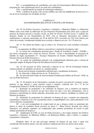 XV - o acompanhamento de contribuintes, por meio do Gerenciamento Matricial da Receita e
programas de “auto regularização fiscal” por parte dos contribuintes;
XVI - o aprimoramento do regime de substituição tributária; e
XVII - a melhoria da gestão e dos serviços públicos por meio da simplificação de processos e o
uso de novas tecnologias nas atividades do fisco.
CAPÍTULO V
DAS DISPOSIÇÕES RELATIVAS À POLÍTICA DE PESSOAL
Art. 30. Os Poderes Executivo, Legislativo e Judiciário, o Ministério Público e a Defensoria
Pública terão como limite na elaboração de suas Propostas Orçamentárias para 2016, para o grupo de
natureza da despesa pessoal e encargos sociais, na fonte de recursos Tesouro-Livres, o conjunto das
dotações fixadas na Lei Orçamentária de 2015, com as alterações decorrentes dos créditos
suplementares e especiais sancionados até 30 de abril de 2015, acrescidos de 3,0% (três inteiros por
cento) de correção, considerando incluída nessa correção o disposto nos arts. 34 e 35 desta Lei.
Art. 31. No cálculo dos limites a que se refere o art. 30 desta Lei, serão excluídas as dotações
destinadas:
I - ao pagamento de débitos relativos a precatórios e requisições de pequeno valor;
II - ao custeio das contribuições patronais para o Fundo de Assistência à Saúde – FAS/RS –,
que forem consignadas com a fonte de recursos Tesouro - Livres e discriminadas no programa de
trabalho do órgão orçamentário 33 - Encargos Financeiros do Estado, Unidade Orçamentária 01 -
Encargos Gerais do Poder Executivo; e
III - ao custeio da contribuição patronal e da complementação financeira para o sistema de
repartição simples do Regime Próprio de Previdência Social do Estado.
Art. 32. No exercício de 2016, observado o disposto no art. 169 da Constituição Federal,
somente poderão ser admitidos servidores se, cumulativamente:
I - houver prévia dotação orçamentária suficiente para o atendimento da despesa;
II - for observado o limite previsto no art. 30 desta Lei; e
III - for aprovado pelo Grupo de Assessoramento Estadual para Política de Pessoal – GAE, no
caso do Poder Executivo.
Art. 33. Os projetos de lei relacionados a aumento de gastos com pessoal e encargos sociais,
inclusive os que alteram e criam carreiras, cargos e funções, conforme arts. 16 e 17 da Lei
Complementar Federal nº 101/00, deverão ser acompanhados de:
I - declaração do proponente e do ordenador de despesas com a estimativa do impacto
orçamentário-financeiro no exercício em que deva entrar em vigor e nos dois subsequentes, com as
premissas e metodologia de cálculo utilizadas, destacando ativos e inativos, detalhada, no mínimo, por
elemento de despesa;
II - declaração do proponente do ordenador da despesa de que o aumento tem adequação
orçamentária e financeira com a lei orçamentária anual e compatibilidade com o plano plurianual e com
a lei de diretrizes orçamentárias;
III - o ato será acompanhado de comprovação de que a despesa criada ou aumentada não
afetará as metas de resultados fiscais previstas no anexo I – Metas Fiscais, devendo seus efeitos
financeiros, nos períodos seguintes, ser compensados pelo aumento permanente de receita ou pela
redução permanente de despesa; e
IV - manifestação do GAE, no caso do Poder Executivo, e dos órgãos próprios dos Poderes
Legislativo e Judiciário, do Ministério Público e da Defensoria Pública, sobre o mérito e o impacto
orçamentário e financeiro.
Parágrafo único. O ato que provoque aumento da despesa de que trata o caput será
considerado nulo de pleno direito, caso não atenda às exigências previstas nos incisos desse artigo.
4F1ADECF 15/05/2015 20:50:26 Página 11 de 30
 